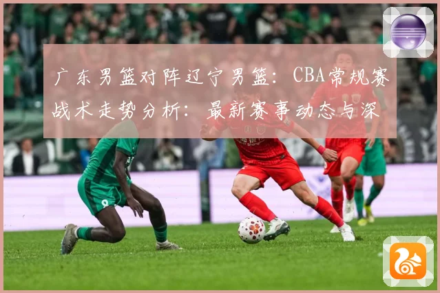 广东男篮对阵辽宁男篮：CBA常规赛战术走势分析：最新赛事动态与深度分析