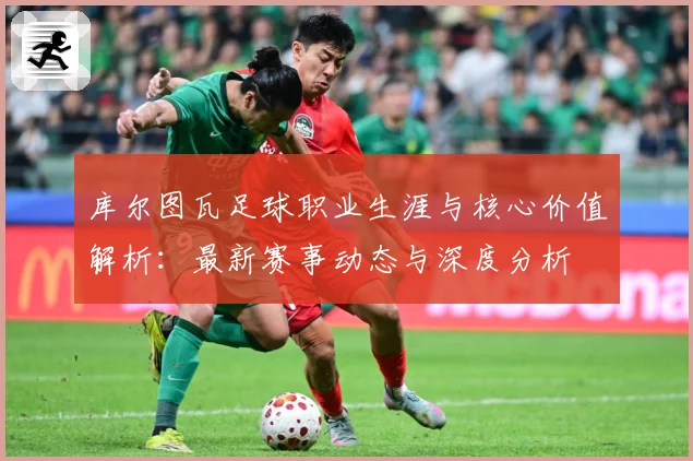 库尔图瓦足球职业生涯与核心价值解析：最新赛事动态与深度分析