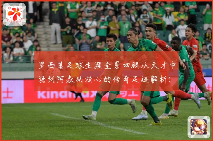 罗西基足球生涯全景回顾从天才中场到阿森纳核心的传奇足迹解析：最新赛事动态与深度分析