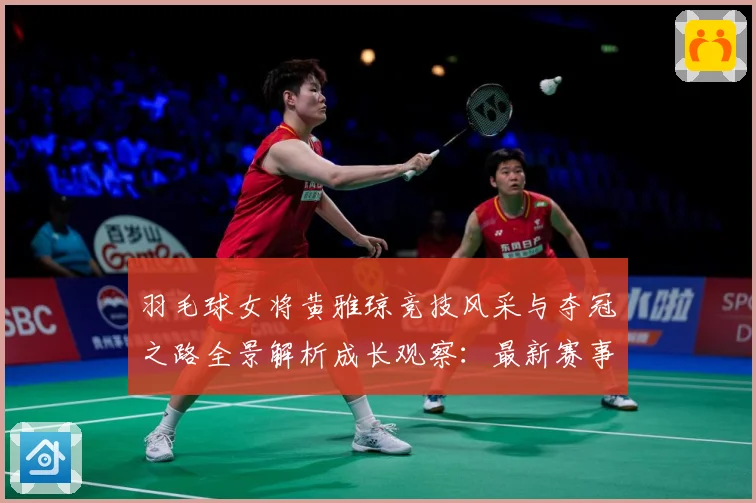 羽毛球女将黄雅琼竞技风采与夺冠之路全景解析成长观察：最新赛事动态与深度分析