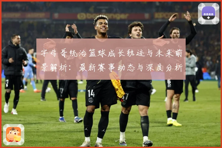 字母哥统治篮球成长轨迹与未来前景解析：最新赛事动态与深度分析