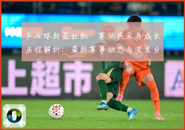乒乓球新星杜凯琹赛场风采与成长历程解析：最新赛事动态与深度分析
