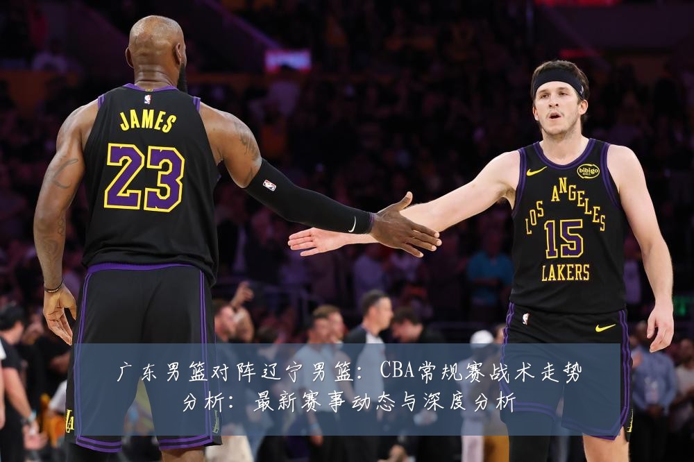 广东男篮对阵辽宁男篮:CBA常规赛战术走势分析:最新赛事动态与深度分析