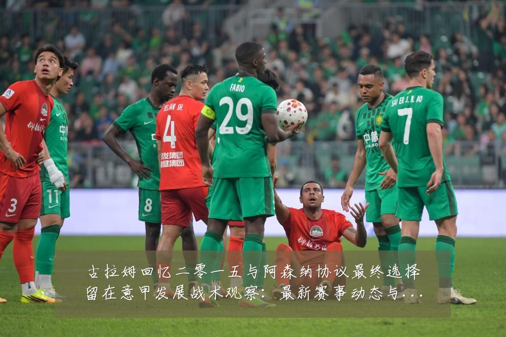 古拉姆回忆二零一五与阿森纳协议最终选择留在意甲发展战术观察:最新赛事动态与深度分析