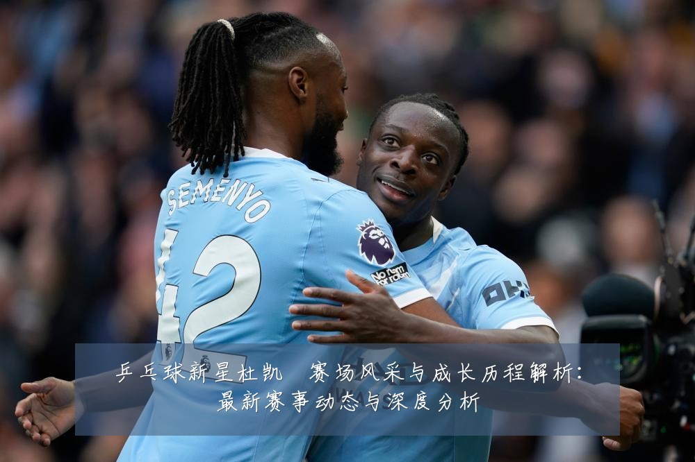 乒乓球新星杜凯琹赛场风采与成长历程解析:最新赛事动态与深度分析