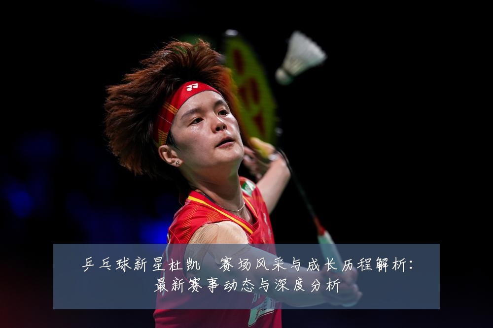 乒乓球新星杜凯琹赛场风采与成长历程解析:最新赛事动态与深度分析