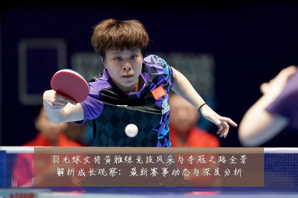 羽毛球女将黄雅琼竞技风采与夺冠之路全景解析成长观察:最新赛事动态与深度分析